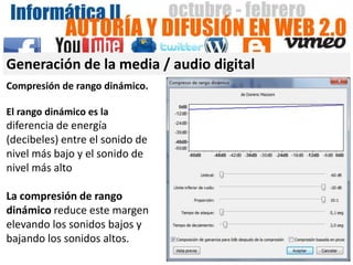 Generación de la media / audio digital
Compresión de rango dinámico.

El rango dinámico es la
diferencia de energía
(decibeles) entre el sonido de
nivel más bajo y el sonido de
nivel más alto

La compresión de rango
dinámico reduce este margen
elevando los sonidos bajos y
bajando los sonidos altos.
 