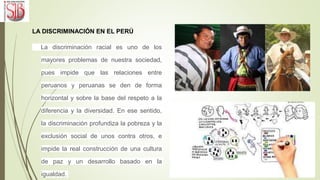 LA DISCRIMINACIÓN EN EL PERÚ
La discriminación racial es uno de los
mayores problemas de nuestra sociedad,
pues impide que las relaciones entre
peruanos y peruanas se den de forma
horizontal y sobre la base del respeto a la
diferencia y la diversidad. En ese sentido,
la discriminación profundiza la pobreza y la
exclusión social de unos contra otros, e
impide la real construcción de una cultura
de paz y un desarrollo basado en la
igualdad.
 