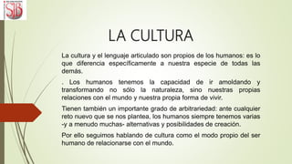 LA CULTURA
La cultura y el lenguaje articulado son propios de los humanos: es lo
que diferencia específicamente a nuestra especie de todas las
demás.
. Los humanos tenemos la capacidad de ir amoldando y
transformando no sólo la naturaleza, sino nuestras propias
relaciones con el mundo y nuestra propia forma de vivir.
Tienen también un importante grado de arbitrariedad: ante cualquier
reto nuevo que se nos plantea, los humanos siempre tenemos varias
-y a menudo muchas- alternativas y posibilidades de creación.
Por ello seguimos hablando de cultura como el modo propio del ser
humano de relacionarse con el mundo.
 