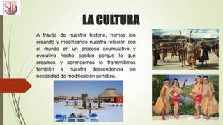 LA CULTURA
A través de nuestra historia, hemos ido
creando y modificando nuestra relación con
el mundo en un proceso acumulativo y
evolutivo hecho posible porque lo que
creamos y aprendemos lo transmitimos
también a nuestra descendencia sin
necesidad de modificación genética.
 