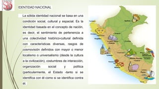IDENTIDAD NACIONAL
La sólida identidad nacional se basa en una
condición social, cultural y espacial. Es la
identidad basada en el concepto de nación,
es decir, el sentimiento de pertenencia a
una colectividad histórico-cultural definida
con características diversas, rasgos de
cosmovisión definidos con mayor o menor
localismo o universalismo (desde la cultura
a la civilización), costumbres de interacción,
organización social y política
(particularmente, el Estado -tanto si se
identifica con él como si se identifica contra
él.
 