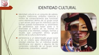IDENTIDAD CULTURAL
 Identidad cultural es un conjunto de valores,
orgullos, tradiciones, símbolos, creencias y
modos de comportamiento que funcionan
como elementos dentro de un grupo social
y que actúan para que los individuos que lo
forman puedan fundamentar su sentimiento
de pertenencia que hacen parte a la
diversidad al interior de las mismas en
respuesta a los intereses, códigos, normas y
rituales que comparten dichos grupos
dentro de la cultura dominante.
 pertenencia a un determinado grupo social
y es un criterio para diferenciarse de la
otredad colectiva. Así, un individuo puede
identificarse con alguno o algunos de los
contenidos culturales de un grupo social
(tradiciones, costumbres, valores)
 