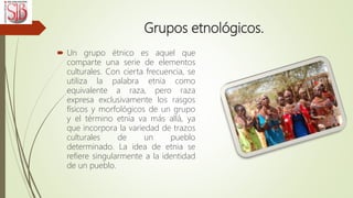 Grupos etnológicos.
 Un grupo étnico es aquel que
comparte una serie de elementos
culturales. Con cierta frecuencia, se
utiliza la palabra etnia como
equivalente a raza, pero raza
expresa exclusivamente los rasgos
físicos y morfológicos de un grupo
y el término etnia va más allá, ya
que incorpora la variedad de trazos
culturales de un pueblo
determinado. La idea de etnia se
refiere singularmente a la identidad
de un pueblo.
 