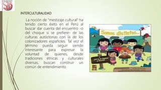 INTERCULTURALIDAD
La noción de "mestizaje cultural" ha
tenido cierto éxito en el Perú al
buscar dar cuenta del encuentro -o
del choque si se prefiere- de las
culturas autóctonas con la de los
colonizadores españoles. Tal vez el
término pueda seguir siendo
interesante para expresar la
voluntad de quienes, desde
tradiciones étnicas y culturales
diversas, buscan construir un
común de entendimiento.
 