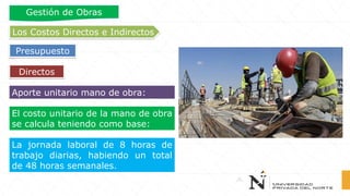 Aporte unitario mano de obra:
La jornada laboral de 8 horas de
trabajo diarias, habiendo un total
de 48 horas semanales.
El costo unitario de la mano de obra
se calcula teniendo como base:
Directos
Los Costos Directos e Indirectos
Presupuesto
Gestión de Obras
 