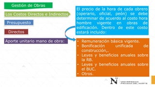 El precio de la hora de cada obrero
(operario, oficial, peón) se debe
determinar de acuerdo al costo hora
hombre vigente en obras de
edificación. Dentro de este costo
estará incluido:
• Remuneración básica vigente.
• Bonificación unificada de
construcción,.
• Leyes y beneficios anuales sobre
la RB.
• Leyes y beneficios anuales sobre
el BUC.
• Otros.
Directos
Los Costos Directos e Indirectos
Presupuesto
Gestión de Obras
Aporte unitario mano de obra:
 