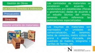 Directos
Los Costos Directos e Indirectos
Presupuesto
Gestión de Obras
Aporte unitario de materiales:
Las cantidades de materiales se
establecen de acuerdo a
condiciones pre-establecidas (físicas
o geométricas) dadas de acuerdo a
un estudio técnico del mismo,
teniendo como referencia las
publicaciones especializadas.
Los insumos de materiales son
expresados en unidades de
comercialización, así tenemos:
bolsa de cemento, metro cúbico de
arena o piedra chancada, pie
cuadrado de madera, kilogramo o
varillas de fierros, etc.
 