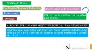 Cálculo de la cantidad de ladrillos
para muros:Directos
Los Costos Directos e Indirectos
Presupuesto
Gestión de Obras
Aporte unitario de materiales:
Digamos que queremos construir un muro usando ladrillos King
Kong de 24 x 14 x 9 cm con un espesor de junta horizontal y vertical
de 1.5 cm.
MURO DE LADRILLO KING KONG TIPO SOGA J=1.5 M=1:5 A/C=0.85
 