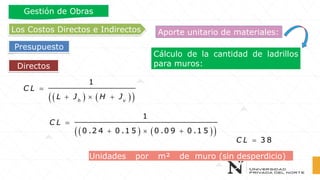 Cálculo de la cantidad de ladrillos
para muros:Directos
Los Costos Directos e Indirectos
Presupuesto
Gestión de Obras
Aporte unitario de materiales:
( ) ( )( )
=
+  +
1
h v
C L
L J H J
( ) ( )( )
=
+  +
1
0 .2 4 0 .1 5 0 .0 9 0 .1 5
C L
= 3 8C L
Unidades por m² de muro (sin desperdicio)
 