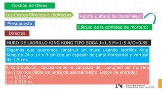 Cálculo de la cantidad de mortero:
Directos
Los Costos Directos e Indirectos
Presupuesto
Gestión de Obras
Aporte unitario de materiales:
MURO DE LADRILLO KING KONG TIPO SOGA J=1.5 M=1:5 A/C=0.85
A continuación, calcularemos la cantidad de volumen de mortero
(Vmo) con los datos de junta de asentamiento. Datos de entrada:
Jh = 0.015 m.
Jv = 0.015 m.
Digamos que queremos construir un muro usando ladrillos King
Kong de 24 x 14 x 9 cm con un espesor de junta horizontal y vertical
de 1.5 cm.
 