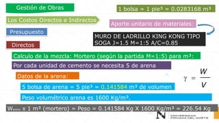 Directos
Los Costos Directos e Indirectos
Presupuesto
Gestión de Obras
Aporte unitario de materiales:
MURO DE LADRILLO KING KONG TIPO
SOGA J=1.5 M=1:5 A/C=0.85
Calculo de la mezcla: Mortero (según la partida M=1:5) para m³:
Por cada unidad de cemento se necesita 5 de arena
5 bolsa de arena = 5 pie³ = 0.141584 m³ de volumen
Datos de la arena:
Peso volumétrico arena es 1600 Kg/m³.
Warena x 1 m³ (mortero) = Peso = 0.141584 Kg X 1600 Kg/m³ = 226.54 Kg
 =
W
V
1 bolsa = 1 pie³ = 0.0283168 m³
 