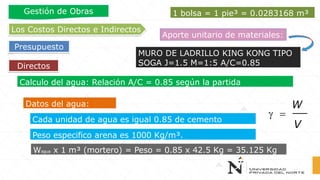 Directos
Los Costos Directos e Indirectos
Presupuesto
Gestión de Obras
Aporte unitario de materiales:
MURO DE LADRILLO KING KONG TIPO
SOGA J=1.5 M=1:5 A/C=0.85
Calculo del agua: Relación A/C = 0.85 según la partida
Cada unidad de agua es igual 0.85 de cemento
Datos del agua:
Peso especifico arena es 1000 Kg/m³.
 =
W
V
1 bolsa = 1 pie³ = 0.0283168 m³
Wagua x 1 m³ (mortero) = Peso = 0.85 x 42.5 Kg = 35.125 Kg
 