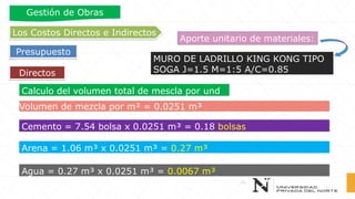 Directos
Los Costos Directos e Indirectos
Presupuesto
Gestión de Obras
Aporte unitario de materiales:
MURO DE LADRILLO KING KONG TIPO
SOGA J=1.5 M=1:5 A/C=0.85
Calculo del volumen total de mescla por und
Volumen de mezcla por m² = 0.0251 m³
Cemento = 7.54 bolsa x 0.0251 m³ = 0.18 bolsas
Arena = 1.06 m³ x 0.0251 m³ = 0.27 m³
Agua = 0.27 m³ x 0.0251 m³ = 0.0067 m³
 