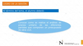 LOGRO DE LA SESIÓN:
Al término del tema, el alumno deberá:
Conocer como se realiza el análisis de
precios unitario de las diferentes
partidas que componen un presupuesto
de obra civil.
 