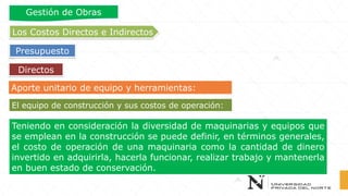 Aporte unitario de equipo y herramientas:
Teniendo en consideración la diversidad de maquinarias y equipos que
se emplean en la construcción se puede definir, en términos generales,
el costo de operación de una maquinaria como la cantidad de dinero
invertido en adquirirla, hacerla funcionar, realizar trabajo y mantenerla
en buen estado de conservación.
El equipo de construcción y sus costos de operación:
Directos
Los Costos Directos e Indirectos
Presupuesto
Gestión de Obras
 