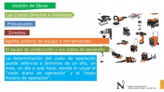 Aporte unitario de equipo y herramientas:
El equipo de construcción y sus costos de operación:
Directos
Los Costos Directos e Indirectos
Presupuesto
Gestión de Obras
La determinación del costo de operación
puede referirse a términos de un año, un
mes, un día o una hora, siendo lo usual el
"costo diario de operación" y el "costo
horario de operación".
 