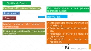 Aporte unitario de equipo y
herramientas:
Este costo reúne a dos grandes
rubros de gastos:
Gastos fijos
✓ Intereses del capital invertido en
la máquina.
✓ Seguros, impuestos, almacenaje,
etc.
✓ Repuestos y mano de obra de
reparaciones.
✓ Depreciación y fondo de
reposición.
El equipo de construcción y sus costos
de operación:
Directos
Los Costos Directos e Indirectos
Presupuesto
Gestión de Obras
 