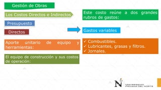 Aporte unitario de equipo y
herramientas:
Este costo reúne a dos grandes
rubros de gastos:
Gastos variables
✓ Combustibles.
✓ Lubricantes, grasas y filtros.
✓ Jornales.
El equipo de construcción y sus costos
de operación:
Directos
Los Costos Directos e Indirectos
Presupuesto
Gestión de Obras
 
