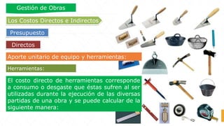 Aporte unitario de equipo y herramientas:
El costo directo de herramientas corresponde
a consumo o desgaste que éstas sufren al ser
utilizadas durante la ejecución de las diversas
partidas de una obra y se puede calcular de la
siguiente manera:
Herramientas:
Directos
Los Costos Directos e Indirectos
Presupuesto
Gestión de Obras
 