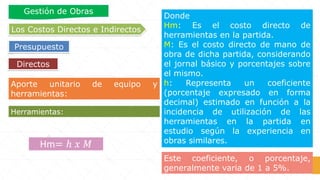 Aporte unitario de equipo y
herramientas:
Donde
Hm: Es el costo directo de
herramientas en la partida.
M: Es el costo directo de mano de
obra de dicha partida, considerando
el jornal básico y porcentajes sobre
el mismo.
h: Representa un coeficiente
(porcentaje expresado en forma
decimal) estimado en función a la
incidencia de utilización de las
herramientas en la partida en
estudio según la experiencia en
obras similares.
Herramientas:
Hm= ℎ 𝑥 𝑀
Este coeficiente, o porcentaje,
generalmente varia de 1 a 5%.
Directos
Los Costos Directos e Indirectos
Presupuesto
Gestión de Obras
 