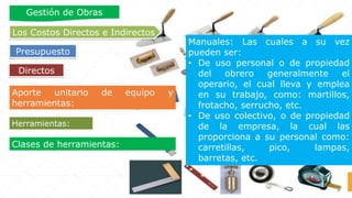 Clases de herramientas:
Manuales: Las cuales a su vez
pueden ser:
• De uso personal o de propiedad
del obrero generalmente el
operario, el cual lleva y emplea
en su trabajo, como: martillos,
frotacho, serrucho, etc.
• De uso colectivo, o de propiedad
de la empresa, la cual las
proporciona a su personal como:
carretillas, pico, lampas,
barretas, etc.
Herramientas:
Aporte unitario de equipo y
herramientas:
Directos
Los Costos Directos e Indirectos
Presupuesto
Gestión de Obras
 