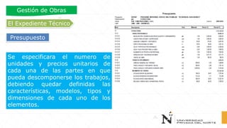 Gestión de Obras
Presupuesto
Se especificara el numero de
unidades y precios unitarios de
cada una de las partes en que
pueda descomponerse los trabajos,
debiendo quedar definidas las
características, modelos, tipos y
dimensiones de cada uno de los
elementos.
El Expediente Técnico
 