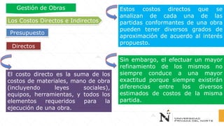 Directos
El costo directo es la suma de los
costos de materiales, mano de obra
(incluyendo leyes sociales),
equipos, herramientas, y todos los
elementos requeridos para la
ejecución de una obra.
Estos costos directos que se
analizan de cada una de las
partidas conformantes de una obra
pueden tener diversos grados de
aproximación de acuerdo al interés
propuesto.
Sin embargo, el efectuar un mayor
refinamiento de los mismos no
siempre conduce a una mayor
exactitud porque siempre existirán
diferencias entre los diversos
estimados de costos de la misma
partida.
Los Costos Directos e Indirectos
Presupuesto
Gestión de Obras
 
