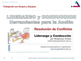 Liderazgo y Conducción
por Waldemar Fontes
wfontes@iacapacitacion.edu.uy
Instituto de Asesoramiento y Capacitación
Liderazgo y Conducción, herramientas para la acción1
www.iacapacitacion.edu.uy
Resolución de Conflictos
Grupos y Equipos
Trabajando con Grupos y Equipos
Basado en Coaching para empresarios sin tiempo – El Observador 2005
 