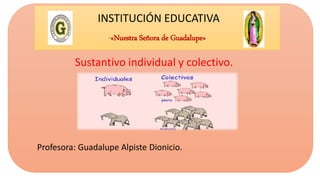INSTITUCIÓN EDUCATIVA
“«Nuestra Señora de Guadalupe»
Sustantivo individual y colectivo.
Profesora: Guadalupe Alpiste Dionicio.
 