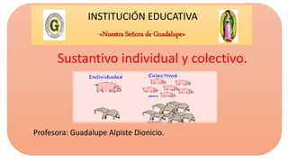 INSTITUCIÓN EDUCATIVA
“«Nuestra Señora de Guadalupe»
Sustantivo individual y colectivo.
Profesora: Guadalupe Alpiste Dionicio.
 