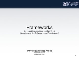 1
Frameworks
(... ¡¡¡reutilizar, reutilizar, reutilizar!!! ...)
(Arquitectura de Software para Practicantes)
Universidad de los Andes
Demián Gutierrez
Noviembre 2012
 