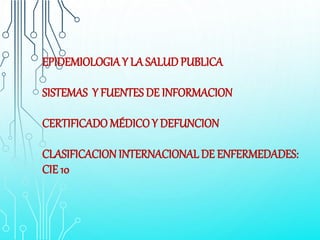 EPIDEMIOLOGIAY LA SALUD PUBLICA
SISTEMAS Y FUENTES DE INFORMACION
CERTIFICADO MÉDICOY DEFUNCION
CLASIFICACIONINTERNACIONAL DE ENFERMEDADES:
CIE 10
 
