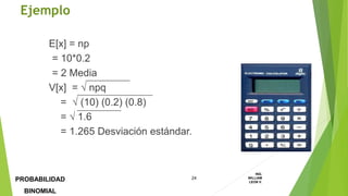 E[x] = np
= 10*0.2
= 2 Media
V[x] =  npq
=  (10) (0.2) (0.8)
=  1.6
= 1.265 Desviación estándar.
Ejemplo
24
ING.
WILLIAM
LEON V.PROBABILIDAD
BINOMIAL
 