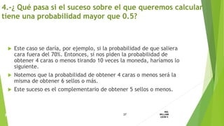  Este caso se daría, por ejemplo, si la probabilidad de que saliera
cara fuera del 70%. Entonces, si nos piden la probabilidad de
obtener 4 caras o menos tirando 10 veces la moneda, haríamos lo
siguiente.
 Notemos que la probabilidad de obtener 4 caras o menos será la
misma de obtener 6 sellos o más.
 Este suceso es el complementario de obtener 5 sellos o menos.
37
ING.
WILLIAM
LEON V.PROBABILIDAD
BINOMIAL
4.-¿ Qué pasa si el suceso sobre el que queremos calcular
tiene una probabilidad mayor que 0.5?
 