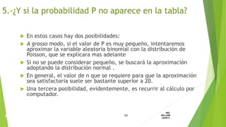  En estos casos hay dos posibilidades:
 A grosso modo, si el valor de P es muy pequeño, intentaremos
aproximar la variable aleatoria binomial con la distribución de
Poisson, que se explicara mas adelante
 Si no se puede considerar pequeño, se buscará la aproximación
adoptando la distribución normal .
 En general, el valor de n que se requiere para que la aproximación
sea satisfactoria suele ser bastante superior a 20.
 Una tercera posibilidad, evidentemente, es recurrir al cálculo por
computador.
43
ING.
WILLIAM
LEON V.PROBABILIDAD
BINOMIAL
5.-¿Y si la probabilidad P no aparece en la tabla?
 