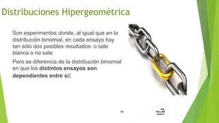 Son experimentos donde, al igual que en la
distribución binomial, en cada ensayo hay
tan sólo dos posibles resultados: o sale
blanca o no sale.
Pero se diferencia de la distribución binomial
en que los distintos ensayos son
dependientes entre sí:
66
ING.
WILLIAM
LEON V.DISTRIBUCION
DISCRETA
Distribuciones Hipergeométrica
 