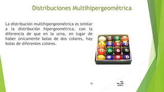 La distribución multihipergeométrica es similar
a la distribución hipergeométrica, con la
diferencia de que en la urna, en lugar de
haber únicamente bolas de dos colores, hay
bolas de diferentes colores.
76
ING.
WILLIAM
LEON V.DISTRIBUCION
DISCRETA
Distribuciones Multihipergeométrica
 