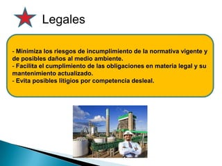 Legales
- Minimiza los riesgos de incumplimiento de la normativa vigente y
de posibles daños al medio ambiente.
- Facilita el cumplimiento de las obligaciones en materia legal y su
mantenimiento actualizado.
- Evita posibles litigios por competencia desleal.
 
