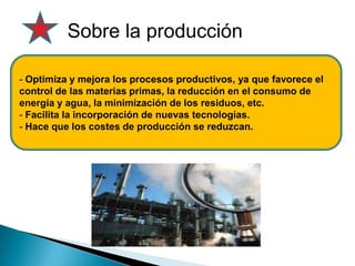 Sobre la producción
- Optimiza y mejora los procesos productivos, ya que favorece el
control de las materias primas, la reducción en el consumo de
energía y agua, la minimización de los residuos, etc.
- Facilita la incorporación de nuevas tecnologías.
- Hace que los costes de producción se reduzcan.
 