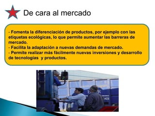 De cara al mercado
- Fomenta la diferenciación de productos, por ejemplo con las
etiquetas ecológicas, lo que permite aumentar las barreras de
mercado.
- Facilita la adaptación a nuevas demandas de mercado.
- Permite realizar más fácilmente nuevas inversiones y desarrollo
de tecnologías y productos.
 