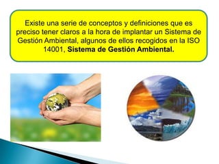 Existe una serie de conceptos y definiciones que es
preciso tener claros a la hora de implantar un Sistema de
Gestión Ambiental, algunos de ellos recogidos en la ISO
14001, Sistema de Gestión Ambiental.
 