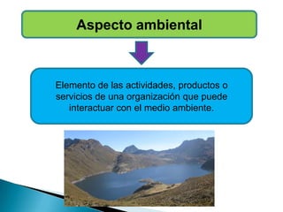 Aspecto ambiental
Elemento de las actividades, productos o
servicios de una organización que puede
interactuar con el medio ambiente.
 