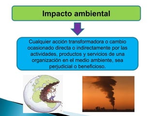 Impacto ambiental
Cualquier acción transformadora o cambio
ocasionado directa o indirectamente por las
actividades, productos y servicios de una
organización en el medio ambiente, sea
perjudicial o beneficioso.
 