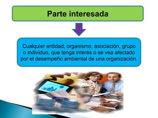 Parte interesada
Cualquier entidad, organismo, asociación, grupo
o individuo, que tenga interés o se vea afectado
por el desempeño ambiental de una organización.
 