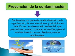 Prevención de la contaminación
Declaración por parte de la alta dirección de la
organización, de sus intenciones y principios en
relación con su desempeño ambiental, que
proporciona un marco para su actuación y para el
establecimiento de sus objetivos y metas
ambientales.
 