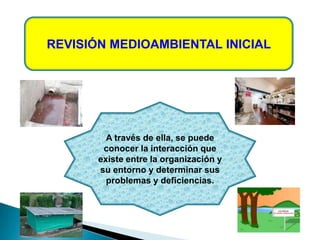 REVISIÓN MEDIOAMBIENTAL INICIAL
A través de ella, se puede
conocer la interacción que
existe entre la organización y
su entorno y determinar sus
problemas y deficiencias.
 