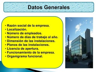 Datos Generales
• Razón social de la empresa.
• Localización.
• Número de empleados.
• Número de días de trabajo al año.
• Dimensión de las instalaciones.
• Planos de las instalaciones.
• Licencia de apertura.
• Funcionamiento de la empresa.
• Organigrama funcional.
 