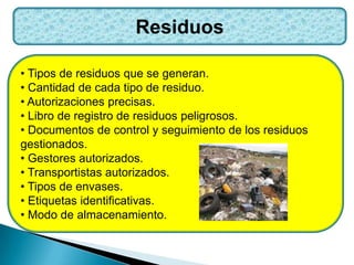 Residuos
• Tipos de residuos que se generan.
• Cantidad de cada tipo de residuo.
• Autorizaciones precisas.
• Libro de registro de residuos peligrosos.
• Documentos de control y seguimiento de los residuos
gestionados.
• Gestores autorizados.
• Transportistas autorizados.
• Tipos de envases.
• Etiquetas identificativas.
• Modo de almacenamiento.
 