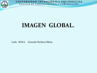 UNIVERSIDAD TECNOLÓGICA EQUINOCCIAL FACULTAD DE CIENCIAS SOCIALES Y COMUNICACIÓN. IMAGEN  GLOBAL. Lcdo.  M.B.A.    Gonzalo Pacheco Mena. 