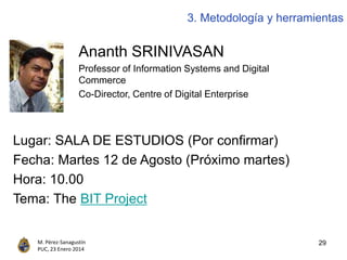 29M. Pérez-Sanagustín
PUC, 23 Enero 2014
3. Metodología y herramientas
Ananth SRINIVASAN
Professor of Information Systems and Digital
Commerce
Co-Director, Centre of Digital Enterprise
Lugar: SALA DE ESTUDIOS (Por confirmar)
Fecha: Martes 12 de Agosto (Próximo martes)
Hora: 10.00
Tema: The BIT Project
 